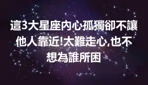 這3大星座內心孤獨卻不讓他人靠近!太難走心,也不想為誰所困