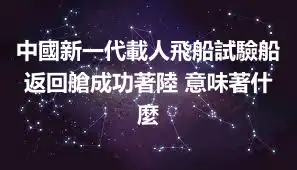 中國新一代載人飛船試驗船返回艙成功著陸 意味著什麼