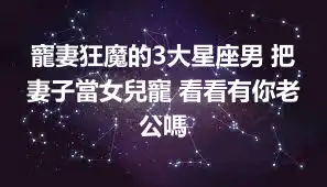 寵妻狂魔的3大星座男 把妻子當女兒寵 看看有你老公嗎