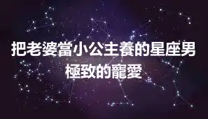 把老婆當小公主養的星座男 極致的寵愛
