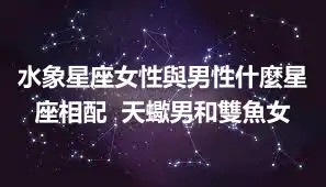 水象星座女性與男性什麼星座相配  天蠍男和雙魚女