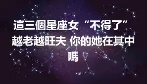 這三個星座女“不得了” 越老越旺夫 你的她在其中嗎