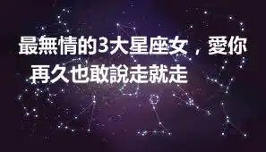 最無情的3大星座女，愛你再久也敢說走就走 ​​​​