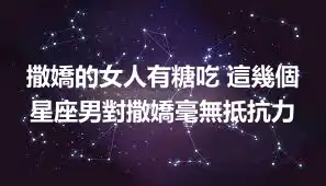 撒嬌的女人有糖吃 這幾個星座男對撒嬌毫無抵抗力