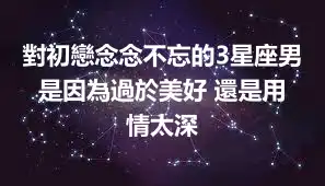 對初戀念念不忘的3星座男 是因為過於美好 還是用情太深