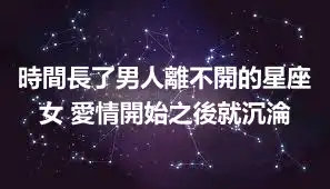 時間長了男人離不開的星座女 愛情開始之後就沉淪
