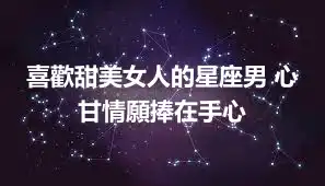喜歡甜美女人的星座男 心甘情願捧在手心