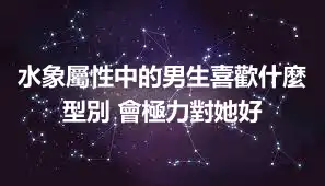 水象屬性中的男生喜歡什麼型別 會極力對她好