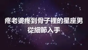 疼老婆疼到骨子裡的星座男 從細節入手