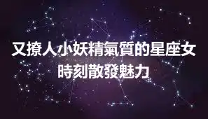 又撩人小妖精氣質的星座女 時刻散發魅力