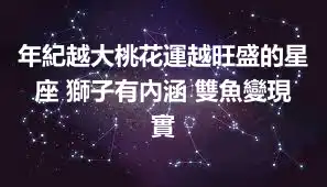 年紀越大桃花運越旺盛的星座 獅子有內涵 雙魚變現實