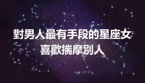 對男人最有手段的星座女 喜歡揣摩別人