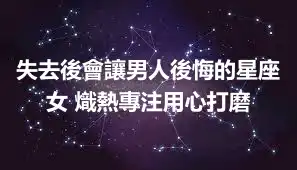 失去後會讓男人後悔的星座女 熾熱專注用心打磨