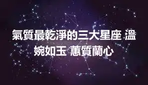 氣質最乾淨的三大星座 溫婉如玉 蕙質蘭心