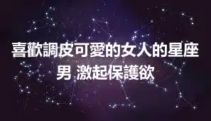 喜歡調皮可愛的女人的星座男 激起保護欲