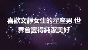喜歡文靜女生的星座男 世界會變得純潔美好