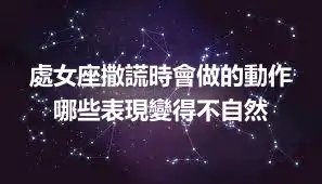 處女座撒謊時會做的動作 哪些表現變得不自然