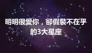 明明很愛你，卻假裝不在乎的3大星座
