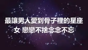 最讓男人愛到骨子裡的星座女 戀戀不捨念念不忘