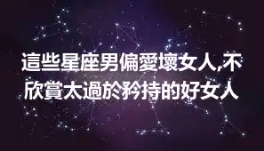 這些星座男偏愛壞女人,不欣賞太過於矜持的好女人