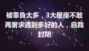 被辜負太多，3大星座不敢再奢求遇到多好的人，自我封閉