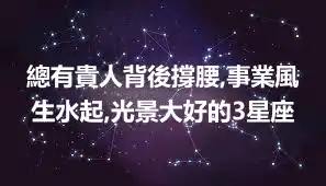 總有貴人背後撐腰,事業風生水起,光景大好的3星座