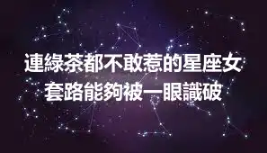 連綠茶都不敢惹的星座女 套路能夠被一眼識破