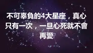 不可辜負的4大星座，真心只有一次，一旦心死就不會再愛