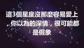 這3個星座沒那麼容易愛上，你以為的深情，很可能都是假象