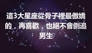 這3大星座從骨子裡最傲嬌的，再喜歡，也絕不會倒追男生