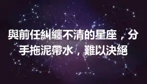 與前任糾纏不清的星座，分手拖泥帶水，難以決絕
