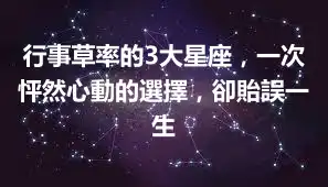 行事草率的3大星座，一次怦然心動的選擇，卻貽誤一生