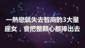 一熱戀就失去智商的3大星座女，會把整顆心都捧出去