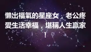 懶出福氣的星座女，老公疼愛生活幸福，堪稱人生贏家！
