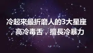 冷起來最折磨人的3大星座，高冷毒舌，擅長冷暴力