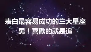 表白最容易成功的三大星座男！喜歡的就是追