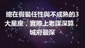 總在假裝任性與不成熟的3大星座，實際上老謀深算，城府最深