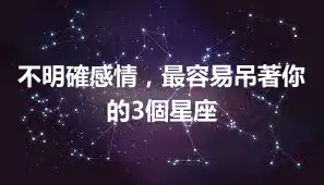 不明確感情，最容易吊著你的3個星座