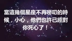 當這幾個星座不再嘮叨的時候，小心，他們也許已經對你死心了！