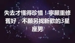 失去才懂得珍惜！寧願重修舊好，不願另找新歡的3星座男