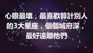 心眼最壞，最喜歡算計別人的3大星座，個個城府深，最好遠離他們