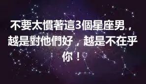 不要太慣著這3個星座男，越是對他們好，越是不在乎你！
