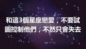 和這3個星座戀愛，不要試圖控制他們，不然只會失去