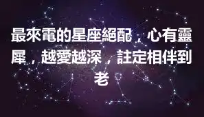 最來電的星座絕配，心有靈犀，越愛越深，註定相伴到老