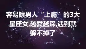 容易讓男人“上癮”的3大星座女,越愛越深,遇到就躲不掉了