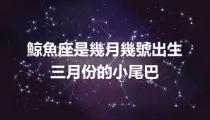 鯨魚座是幾月幾號出生  三月份的小尾巴