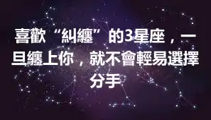 喜歡“糾纏”的3星座，一旦纏上你，就不會輕易選擇分手