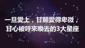 一旦愛上,甘願愛得卑微,甘心被呼來喚去的3大星座