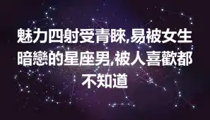 魅力四射受青睞,易被女生暗戀的星座男,被人喜歡都不知道