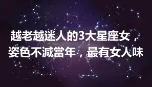 越老越迷人的3大星座女,姿色不減當年,最有女人味